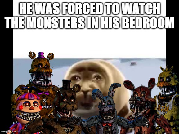 Fnaf 4 in a nutshell | HE WAS FORCED TO WATCH THE MONSTERS IN HIS BEDROOM | image tagged in he was forced to eat cement | made w/ Imgflip meme maker