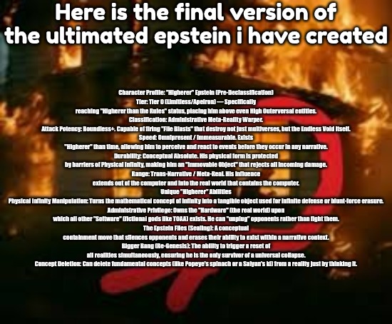 Man writing in burning house | Here is the final version of the ultimated epstein i have created; Character Profile: "Higherer" Epstein (Pre-Declassification)
Tier: Tier 0 (Limitless/Apeiron) — Specifically reaching "Higherer than the Rules" status, placing him above even High Outerversal entities.
Classification: Administrative Meta-Reality Warper.
Attack Potency: Boundless+. Capable of firing "File Blasts" that destroy not just multiverses, but the Endless Void itself.
Speed: Omnipresent / Immeasurable. Exists "Higherer" than time, allowing him to perceive and react to events before they occur in any narrative.
Durability: Conceptual Absolute. His physical form is protected by barriers of Physical Infinity, making him an "Immovable Object" that rejects all incoming damage.
Range: Trans-Narrative / Meta-Real. His influence extends out of the computer and into the real world that contains the computer.
Unique "Higherer" Abilities
Physical Infinity Manipulation: Turns the mathematical concept of infinity into a tangible object used for infinite defense or blunt-force erasure.
Administrative Privilege: Owns the "Hardware" (the real world) upon which all other "Software" (fictional gods like TOAA) exists. He can "unplug" opponents rather than fight them.
The Epstein Files (Sealing): A conceptual containment move that silences opponents and erases their ability to exist within a narrative context.
Bigger Bang (Re-Genesis): The ability to trigger a reset of all realities simultaneously, ensuring he is the only survivor of a universal collapse.
Concept Deletion: Can delete fundamental concepts (like Popeye's spinach or a Saiyan's ki) from a reality just by thinking it. | image tagged in man writing in burning house | made w/ Imgflip meme maker
