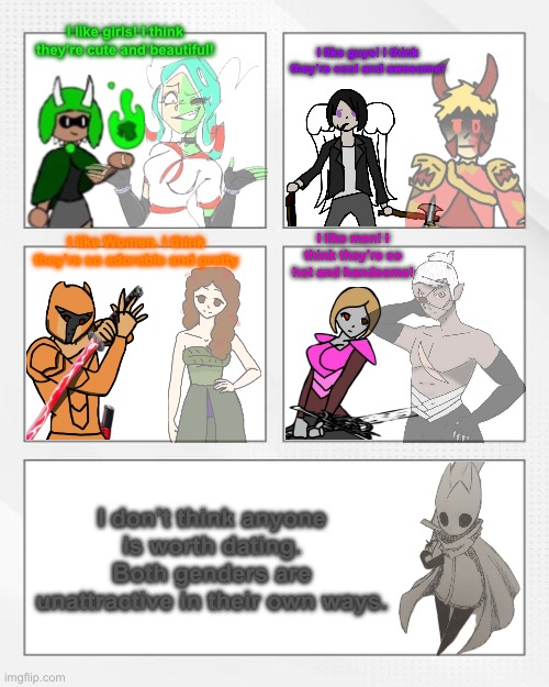 The sexualities of Bossfights | I like girls! I think they’re cute and beautiful! I like guys! I think they’re cool and awesome! I like Women. I think they’re so adorable and pretty; I like men! I think they’re so hot and handsome! I don’t think anyone is worth dating. Both genders are unattractive in their own ways. | image tagged in memes,meme | made w/ Imgflip meme maker