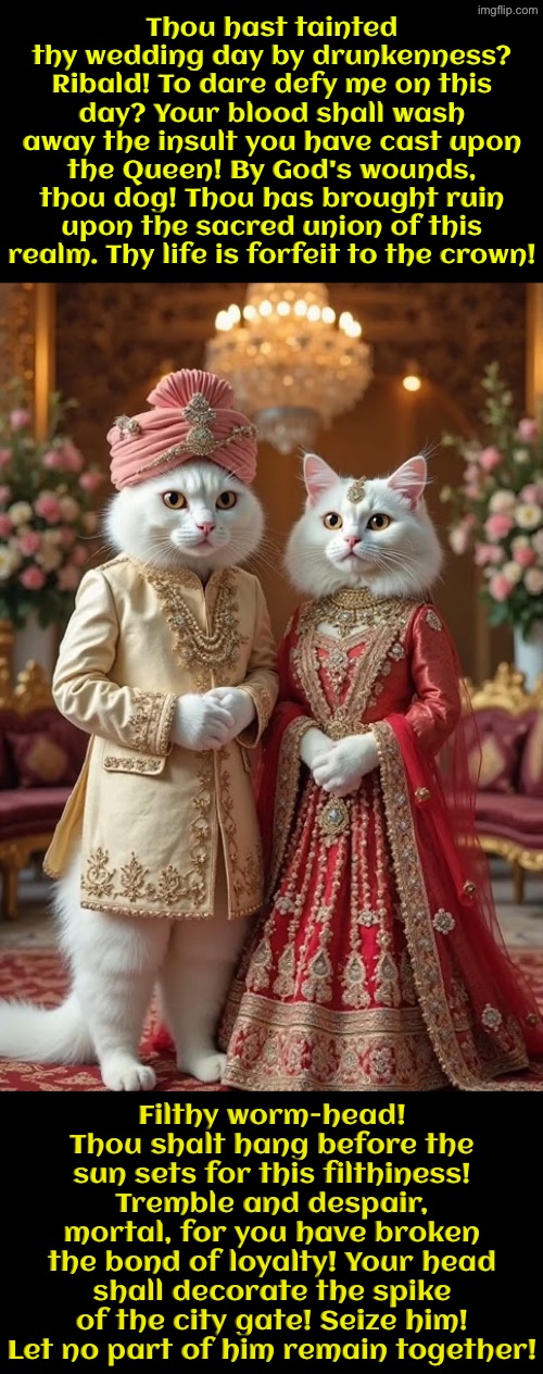 Thou Hast Ruined Thine Wedding | Thou hast tainted thy wedding day by drunkenness? Ribald! To dare defy me on this day? Your blood shall wash away the insult you have cast upon the Queen! By God's wounds, thou dog! Thou has brought ruin upon the sacred union of this realm. Thy life is forfeit to the crown! Filthy worm-head! Thou shalt hang before the sun sets for this filthiness! Tremble and despair, mortal, for you have broken the bond of loyalty! Your head shall decorate the spike of the city gate! Seize him! Let no part of him remain together! | image tagged in cats,medieval memes,funny cats,superior royalty,so you have chosen death,royal wedding | made w/ Imgflip meme maker