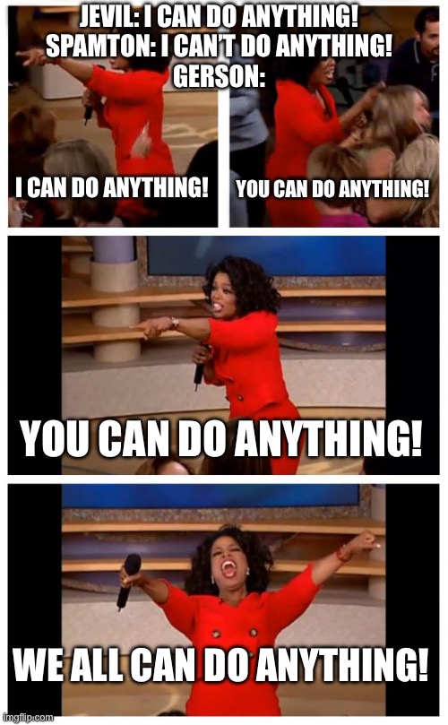 Gerson be like: | JEVIL: I CAN DO ANYTHING!
SPAMTON: I CAN’T DO ANYTHING!
GERSON:; I CAN DO ANYTHING! YOU CAN DO ANYTHING! YOU CAN DO ANYTHING! WE ALL CAN DO ANYTHING! | image tagged in memes,oprah you get a car everybody gets a car | made w/ Imgflip meme maker