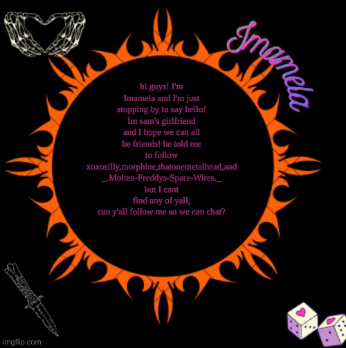 Imamela's temp | hi guys! I'm Imamela and I'm just stopping by to say hello! Im sam's girlfriend and I hope we can all be friends! he told me to follow xoxosilly,morphine,thatonemetalhead,and _.Molten-Freddys-Spare-Wires._ but I cant find any of yall, can y'all follow me so we can chat? | image tagged in imamela's temp | made w/ Imgflip meme maker