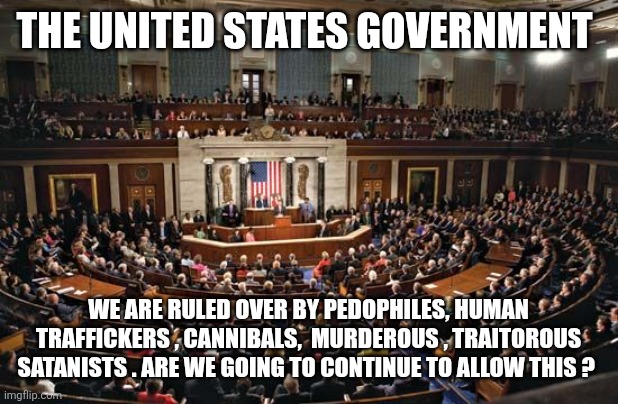 Epstein files | THE UNITED STATES GOVERNMENT; WE ARE RULED OVER BY PEDOPHILES, HUMAN TRAFFICKERS , CANNIBALS,  MURDEROUS , TRAITOROUS SATANISTS . ARE WE GOING TO CONTINUE TO ALLOW THIS ? | image tagged in government corruption | made w/ Imgflip meme maker