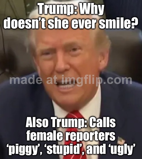 Trump: 'Why don’t you ever smile, Kaitlan?'; Everyone else: Maybe because you keep insulting female journalists? | Trump: Why doesn’t she ever smile? Also Trump: Calls female reporters ‘piggy’, ‘stupid’, and ‘ugly’ | image tagged in trump snaps,cnn,sexism,donald trump,jeffrey epstein,pedophile | made w/ Imgflip meme maker