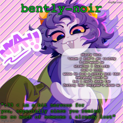 bently-noir nepeta temp | shitty hair, 'cause I didn't get to sleep
I just wanna be alive but I feel like such a creep
wanna be such a pretty girl that everybody loves me
but I can't shake the feeling that everyone's above me | image tagged in bently-noir nepeta temp | made w/ Imgflip meme maker