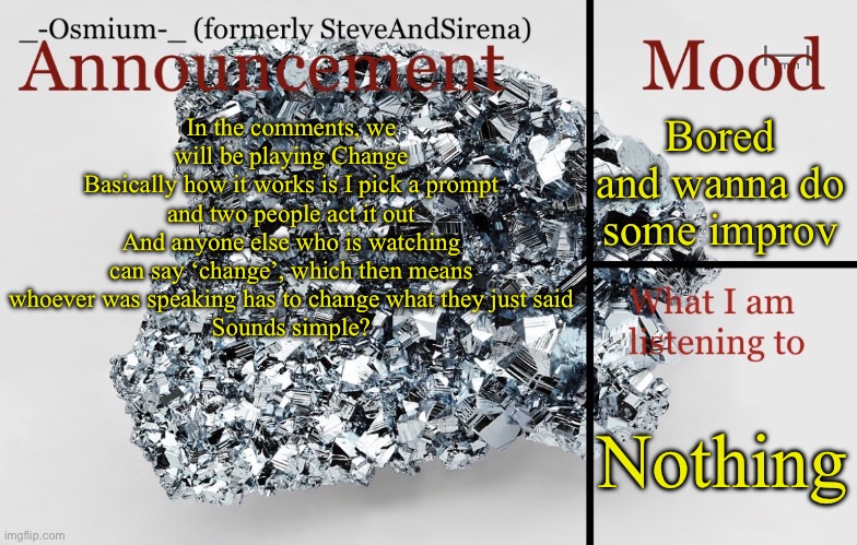 All that glitters belongs to ME! | Bored and wanna do some improv; In the comments, we will be playing Change
Basically how it works is I pick a prompt and two people act it out
And anyone else who is watching can say ‘change’, which then means whoever was speaking has to change what they just said
Sounds simple? Nothing | image tagged in _-osmium-_ announcement template | made w/ Imgflip meme maker