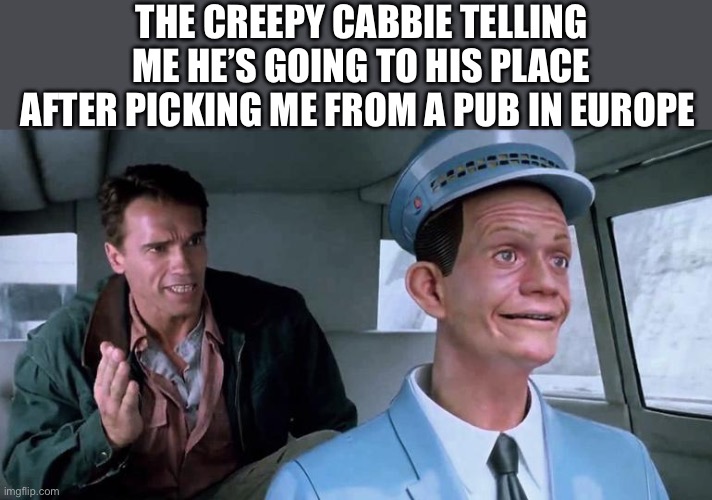 European | THE CREEPY CABBIE TELLING ME HE’S GOING TO HIS PLACE AFTER PICKING ME FROM A PUB IN EUROPE | image tagged in total recall johnny cab,europe,european | made w/ Imgflip meme maker