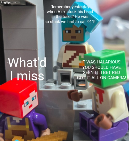 What'd I miss? | Remember yesterday when Alex stuck his head in the toilet? He was so stuck we had to call 911! What'd I miss; IT WAS HALARIOUS! YOU SHOULD HAVE SEEN IT! I BET RED GOT IT ALL ON CAMERA! | image tagged in what'd i miss meme | made w/ Imgflip meme maker
