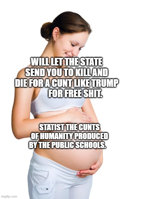 Pregnant woman | WILL LET THE STATE SEND YOU TO KILL AND DIE FOR A CUNT LIKE TRUMP            FOR FREE SHIT. STATIST THE CUNTS OF HUMANITY PRODUCED BY THE PUBLIC SCHOOLS. | image tagged in pregnant woman | made w/ Imgflip meme maker
