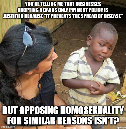 black kid | YOU'RE TELLING ME THAT BUSINESSES ADOPTING A CARDS ONLY PAYMENT POLICY IS JUSTIFIED BECAUSE "IT PREVENTS THE SPREAD OF DISEASE"; BUT OPPOSING HOMOSEXUALITY FOR SIMILAR REASONS ISN'T? | image tagged in black kid | made w/ Imgflip meme maker
