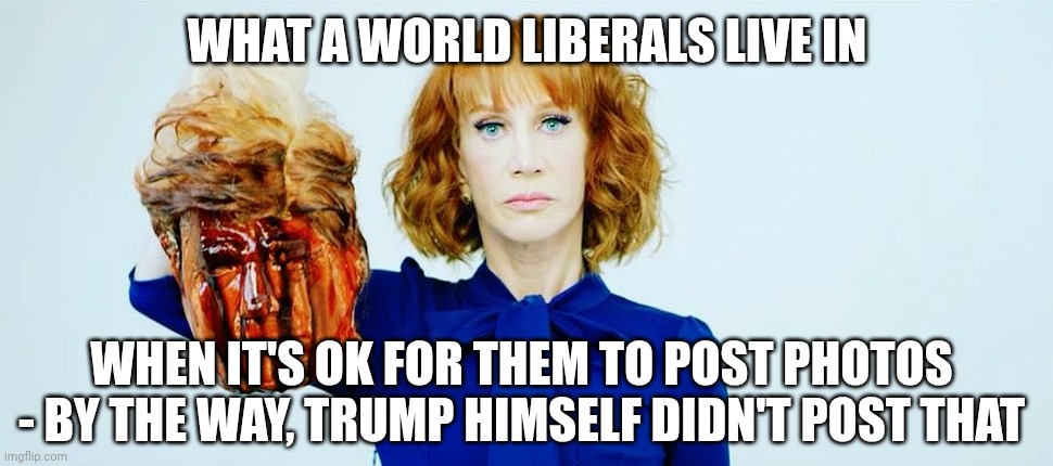 Trump Head Kathy Griffin | WHAT A WORLD LIBERALS LIVE IN WHEN IT'S OK FOR THEM TO POST PHOTOS
- BY THE WAY, TRUMP HIMSELF DIDN'T POST THAT | image tagged in trump head kathy griffin | made w/ Imgflip meme maker