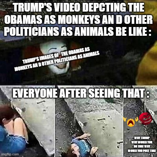 The Thing That Trump Posted Today Be Like | TRUMP'S VIDEO DEPCTING THE OBAMAS AS MONKEYS AN D OTHER POLITICIANS AS ANIMALS BE LIKE :; TRUMP'S IMAGES OF   THE OBAMAS AS MONKEYS AN D OTHER POLITICIANS AS ANIMALS; EVERYONE AFTER SEEING THAT :; WHY TRUMP WHY WOULD YOU DO THAT WHY WOULD YOU POST THAT | image tagged in it clown sewers,trump sucks,removetrumpfrompower,memes,funny memes | made w/ Imgflip meme maker