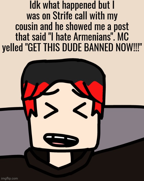 William logged on Bluranth shortly after because Spencer Hubert was hostile. | Idk what happened but I was on Strife call with my cousin and he showed me a post that said "I hate Armenians". MC yelled "GET THIS DUDE BANNED NOW!!!" | image tagged in william laughing,william,spencer hubert,strife,armenia | made w/ Imgflip meme maker