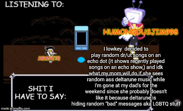 rewrite and bigjim annoucement temp | I lowkey  decided to play random dr/ut songs on an echo dot (it shows recently played songs on an echo show,) and idk what my mom will do if she sees random ass deltarune music while I'm gone at my dad's for the weekend since she probably doesn't like it because deltarune is hiding random "bad" messages aka LGBTQ stuff | image tagged in rewrite and bigjim annoucement temp | made w/ Imgflip meme maker