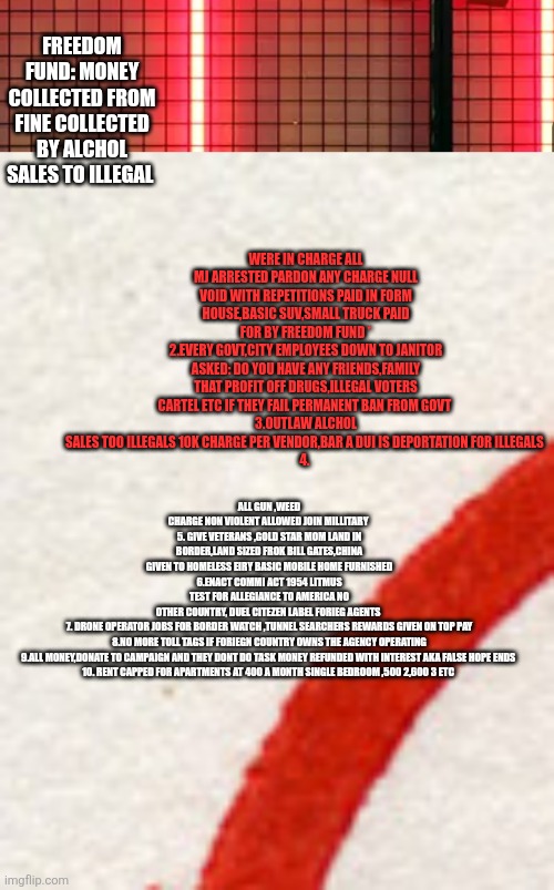 If a Decoder was in charge ,homeless would end a overnight 3 million man army ,rent capped at 500 | WERE IN CHARGE ALL MJ ARRESTED PARDON ANY CHARGE NULL VOID WITH REPETITIONS PAID IN FORM HOUSE,BASIC SUV,SMALL TRUCK PAID FOR BY FREEDOM FUND *
2.EVERY GOVT,CITY EMPLOYEES DOWN TO JANITOR ASKED: DO YOU HAVE ANY FRIENDS,FAMILY THAT PROFIT OFF DRUGS,ILLEGAL VOTERS CARTEL ETC IF THEY FAIL PERMANENT BAN FROM GOVT 
3.OUTLAW ALCHOL SALES TOO ILLEGALS 10K CHARGE PER VENDOR,BAR A DUI IS DEPORTATION FOR ILLEGALS 
4. FREEDOM FUND: MONEY COLLECTED FROM FINE COLLECTED BY ALCHOL SALES TO ILLEGAL; ALL GUN ,WEED CHARGE NON VIOLENT ALLOWED JOIN MILLITARY 
5. GIVE VETERANS ,GOLD STAR MOM LAND IN BORDER,LAND SIZED FROK BILL GATES,CHINA GIVEN TO HOMELESS EIRY BASIC MOBILE HOME FURNISHED
6.ENACT COMMI ACT 1954 LITMUS TEST FOR ALLEGIANCE TO AMERICA NO OTHER COUNTRY, DUEL CITEZEN LABEL FORIEG AGENTS 
7. DRONE OPERATOR JOBS FOR BORDER WATCH ,TUNNEL SEARCHERS REWARDS GIVEN ON TOP PAY
8.NO MORE TOLL TAGS IF FORIEGN COUNTRY OWNS THE AGENCY OPERATING
9.ALL MONEY,DONATE TO CAMPAIGN AND THEY DONT DO TASK MONEY REFUNDED WITH INTEREST AKA FALSE HOPE ENDS 
10. RENT CAPPED FOR APARTMENTS AT 400 A MONTH SINGLE BEDROOM ,500 2,600 3 ETC | image tagged in fantasy,wtf,blackrockgoons | made w/ Imgflip meme maker