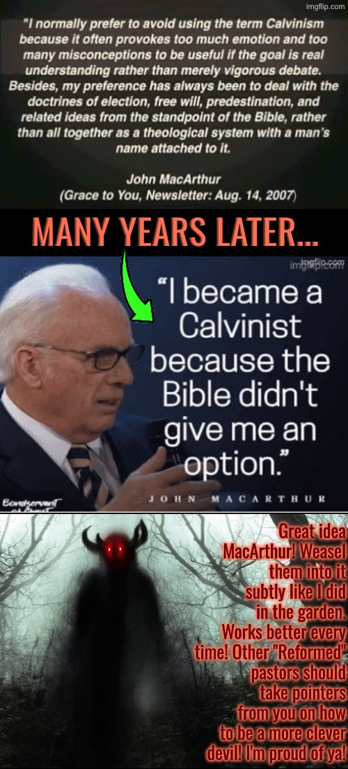 John MacArthur... A More Clever Devil | MANY YEARS LATER... Great idea MacArthur! Weasel them into it subtly like I did in the garden. Works better every time! Other "Reformed" pastors should take pointers from you on how to be a more clever devil! I'm proud of ya! | image tagged in calvinism,calvinist memes,anti calvinism,reformed theology,fake people,psychopath | made w/ Imgflip meme maker
