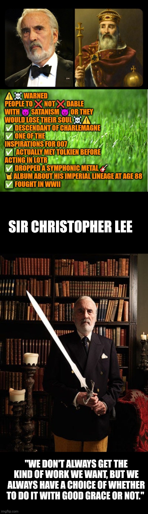 Sir Christopher Lee | ⚠️☠️ WARNED PEOPLE TO ❌️ NOT ❌️ DABLE WITH 👿 SATANISM 👿 OR THEY WOULD LOSE THEIR SOUL ☠️⚠️
✅️ DESCENDANT OF CHARLEMAGNE
✅️ ONE OF THE INSPIRATIONS FOR 007
✅️  ACTUALLY MET TOLKIEN BEFORE ACTING IN LOTR
✅️ DROPPED A SYMPHONIC METAL 🎸 🤘ALBUM ABOUT HIS IMPERIAL LINEAGE AT AGE 88
✅️ FOUGHT IN WWII; SIR CHRISTOPHER LEE; "WE DON'T ALWAYS GET THE KIND OF WORK WE WANT, BUT WE ALWAYS HAVE A CHOICE OF WHETHER TO DO IT WITH GOOD GRACE OR NOT." | image tagged in sir christopher lee,charlemagne,western civilization,james bond,lotr,dracula | made w/ Imgflip meme maker