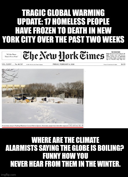The warmth of collectivism: sadly, 17 homeless frozen in NYC | TRAGIC GLOBAL WARMING UPDATE: 17 HOMELESS PEOPLE HAVE FROZEN TO DEATH IN NEW YORK CITY OVER THE PAST TWO WEEKS; WHERE ARE THE CLIMATE ALARMISTS SAYING THE GLOBE IS BOILING? 
FUNNY HOW YOU NEVER HEAR FROM THEM IN THE WINTER. | image tagged in nyc,homeless,winter,mamdani,communist socialist,death | made w/ Imgflip meme maker