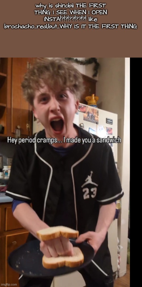 why is shinobii THE FIRST THING I SEE WHEN I OPEN INSTA!?!?!??!??!?! like brochacho...real,but...WHY IS IT THE FIRST THING | made w/ Imgflip meme maker