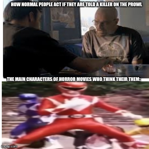 power rangers | HOW NORMAL PEOPLE ACT IF THEY ARE TOLD A KILLER ON THE PROWL; THE MAIN CHARACTERS OF HORROR MOVIES WHO THINK THEIR THEM: | image tagged in breaking bad | made w/ Imgflip meme maker