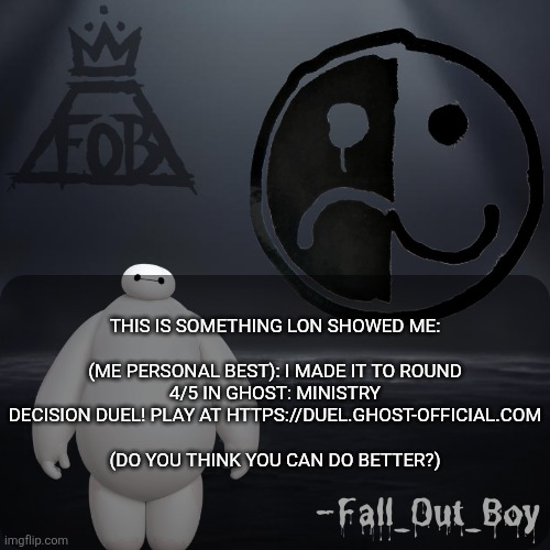 https://duel.ghost-official.com | THIS IS SOMETHING LON SHOWED ME:
 
(ME PERSONAL BEST): I MADE IT TO ROUND 4/5 IN GHOST: MINISTRY DECISION DUEL! PLAY AT HTTPS://DUEL.GHOST-OFFICIAL.COM
 
(DO YOU THINK YOU CAN DO BETTER?) | image tagged in fall_out_boy 's announcement template | made w/ Imgflip meme maker