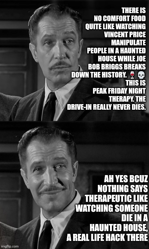 Vincent Price Friday night therapy | THERE IS NO COMFORT FOOD QUITE LIKE WATCHING VINCENT PRICE MANIPULATE PEOPLE IN A HAUNTED HOUSE WHILE JOE BOB BRIGGS BREAKS DOWN THE HISTORY. 🍷💀
THIS IS PEAK FRIDAY NIGHT THERAPY. THE DRIVE-IN REALLY NEVER DIES. AH YES BCUZ NOTHING SAYS THERAPEUTIC LIKE WATCHING SOMEONE DIE IN A HAUNTED HOUSE,
 A REAL LIFE HACK THERE | image tagged in vincent price,friday night,horror movies,life hack,therapy,painful | made w/ Imgflip meme maker