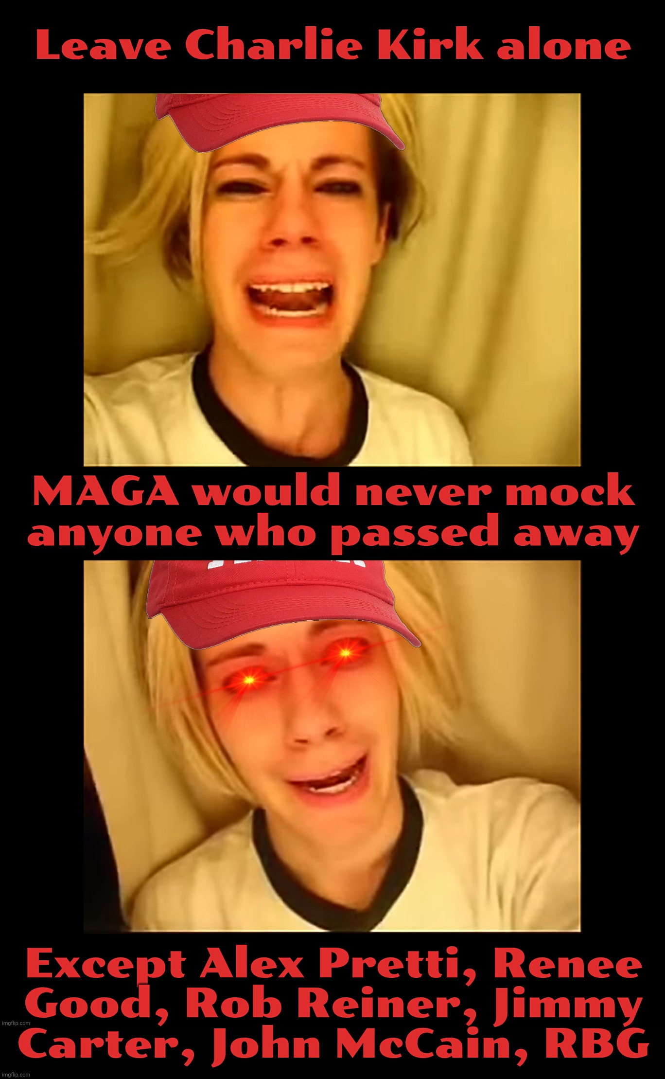 MAGAts are death sucking vampires,.., | Leave Charlie Kirk alone; MAGA would never mock anyone who passed away; Except Alex Pretti, Renee
Good, Rob Reiner, Jimmy
Carter, John McCain, RBG | image tagged in leave britney alone,magats crying about charlie kirk criticisms,while mocking others who died who weren't maga,magat hypocrisy | made w/ Imgflip meme maker