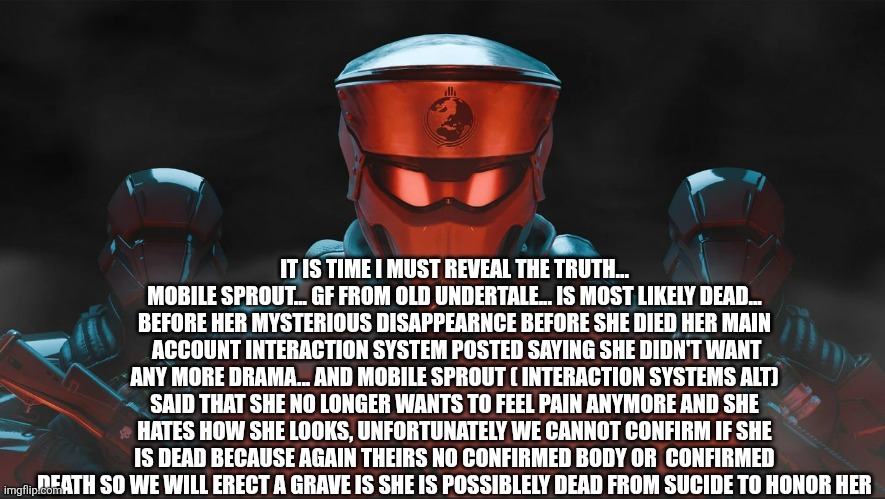 Helldivers 2 Traitorous Stare | IT IS TIME I MUST REVEAL THE TRUTH... MOBILE SPROUT... GF FROM OLD UNDERTALE... IS MOST LIKELY DEAD... BEFORE HER MYSTERIOUS DISAPPEARNCE BEFORE SHE DIED HER MAIN  ACCOUNT INTERACTION SYSTEM POSTED SAYING SHE DIDN'T WANT ANY MORE DRAMA... AND MOBILE SPROUT ( INTERACTION SYSTEMS ALT) SAID THAT SHE NO LONGER WANTS TO FEEL PAIN ANYMORE AND SHE HATES HOW SHE LOOKS, UNFORTUNATELY WE CANNOT CONFIRM IF SHE IS DEAD BECAUSE AGAIN THEIRS NO CONFIRMED BODY OR  CONFIRMED DEATH SO WE WILL ERECT A GRAVE IS SHE IS POSSIBLELY DEAD FROM SUCIDE TO HONOR HER | image tagged in helldivers 2 traitorous stare | made w/ Imgflip meme maker