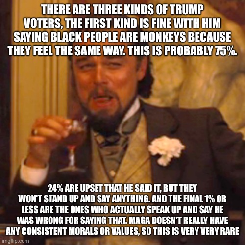 Laughing Leo Meme | THERE ARE THREE KINDS OF TRUMP VOTERS, THE FIRST KIND IS FINE WITH HIM SAYING BLACK PEOPLE ARE MONKEYS BECAUSE THEY FEEL THE SAME WAY. THIS IS PROBABLY 75%. 24% ARE UPSET THAT HE SAID IT, BUT THEY WON'T STAND UP AND SAY ANYTHING. AND THE FINAL 1% OR LESS ARE THE ONES WHO ACTUALLY SPEAK UP AND SAY HE WAS WRONG FOR SAYING THAT. MAGA DOESN'T REALLY HAVE ANY CONSISTENT MORALS OR VALUES, SO THIS IS VERY VERY RARE | image tagged in memes,laughing leo | made w/ Imgflip meme maker
