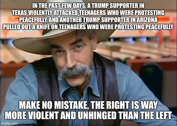 Sam Elliott special kind of stupid | IN THE PAST FEW DAYS, A TRUMP SUPPORTER IN TEXAS VIOLENTLY ATTACKED TEENAGERS WHO WERE PROTESTING PEACEFULLY, AND ANOTHER TRUMP SUPPORTER IN ARIZONA PULLED OUT A KNIFE ON TEENAGERS WHO WERE PROTESTING PEACEFULLY; MAKE NO MISTAKE, THE RIGHT IS WAY MORE VIOLENT AND UNHINGED THAN THE LEFT | image tagged in sam elliott special kind of stupid | made w/ Imgflip meme maker