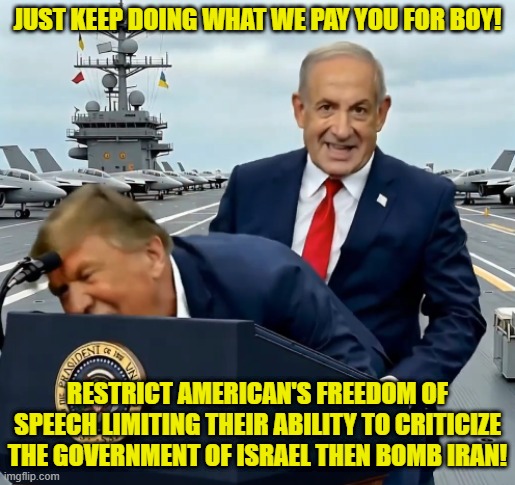 The US Government is Israeli owned | JUST KEEP DOING WHAT WE PAY YOU FOR BOY! RESTRICT AMERICAN'S FREEDOM OF SPEECH LIMITING THEIR ABILITY TO CRITICIZE THE GOVERNMENT OF ISRAEL THEN BOMB IRAN! | image tagged in us government,palestine,israel,trump,iran,epstein | made w/ Imgflip meme maker