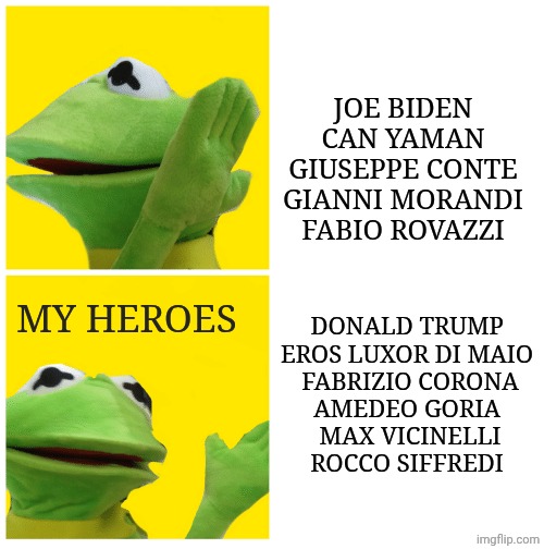 my only heroes are them | JOE BIDEN

CAN YAMAN

GIUSEPPE CONTE

GIANNI MORANDI

FABIO ROVAZZI; DONALD TRUMP 


EROS LUXOR DI MAIO 

FABRIZIO CORONA

AMEDEO GORIA 

MAX VICINELLI


ROCCO SIFFREDI; MY HEROES | image tagged in kermit drake meme | made w/ Imgflip meme maker