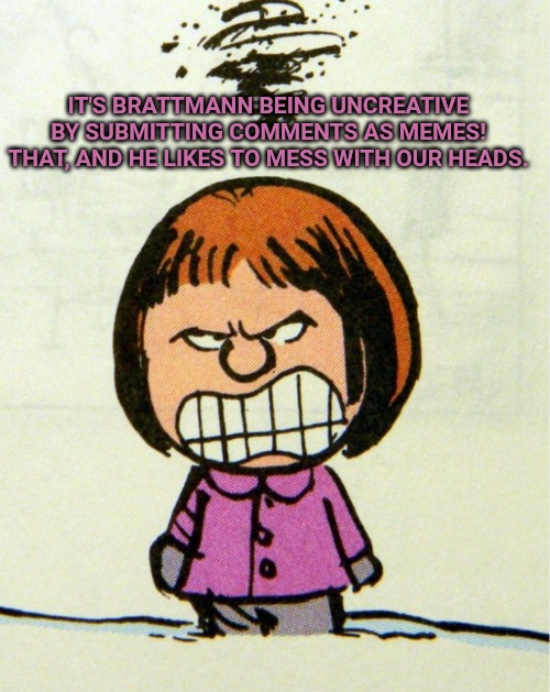Angry | IT'S BRATTMANN BEING UNCREATIVE BY SUBMITTING COMMENTS AS MEMES! THAT, AND HE LIKES TO MESS WITH OUR HEADS. | image tagged in angry | made w/ Imgflip meme maker