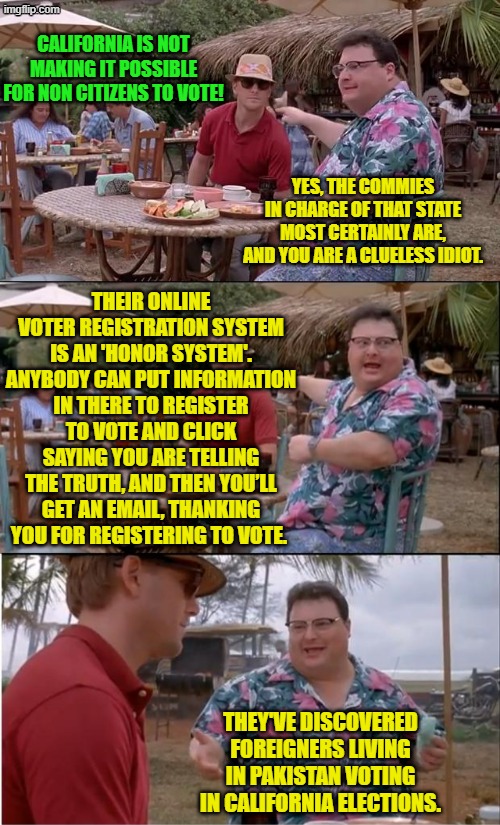 If a leftist's mouth is moving then lies are happening. | CALIFORNIA IS NOT MAKING IT POSSIBLE FOR NON CITIZENS TO VOTE! YES, THE COMMIES IN CHARGE OF THAT STATE MOST CERTAINLY ARE, AND YOU ARE A CLUELESS IDIOT. THEIR ONLINE VOTER REGISTRATION SYSTEM IS AN 'HONOR SYSTEM'. ANYBODY CAN PUT INFORMATION IN THERE TO REGISTER TO VOTE AND CLICK SAYING YOU ARE TELLING THE TRUTH, AND THEN YOU’LL GET AN EMAIL, THANKING YOU FOR REGISTERING TO VOTE. THEY'VE DISCOVERED FOREIGNERS LIVING IN PAKISTAN VOTING IN CALIFORNIA ELECTIONS. | image tagged in see nobody cares | made w/ Imgflip meme maker