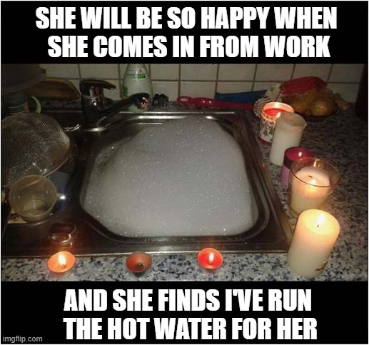 That Washing Up Isn't Going To Do Itself ! | SHE WILL BE SO HAPPY WHEN 
SHE COMES IN FROM WORK; AND SHE FINDS I'VE RUN
 THE HOT WATER FOR HER | image tagged in mistakes,washing up | made w/ Imgflip meme maker