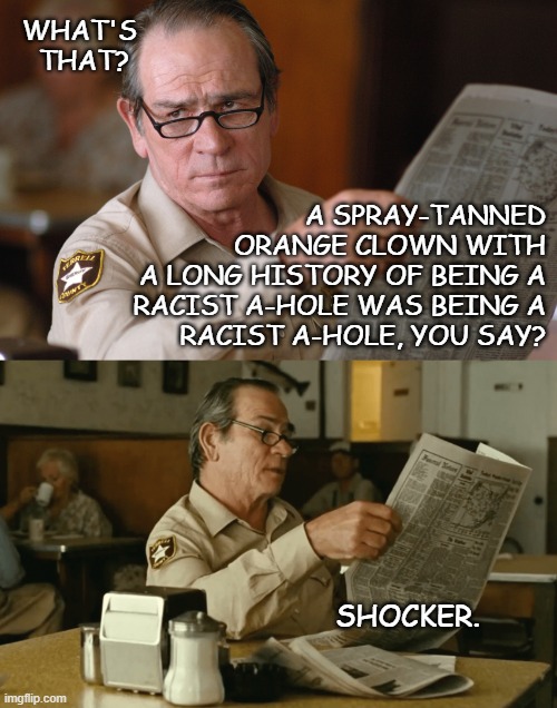 Oh dementia... you strip away the pretensive social masking like a boss | WHAT'S THAT? A SPRAY-TANNED
ORANGE CLOWN WITH
A LONG HISTORY OF BEING A
RACIST A-HOLE WAS BEING A
RACIST A-HOLE, YOU SAY? SHOCKER. | image tagged in trump unfit unqualified dangerous,racist,convicted felon,dementia patient | made w/ Imgflip meme maker