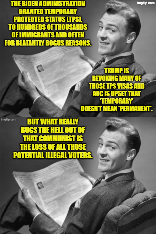 That's what REALLY bugs leftists. | THE BIDEN ADMINISTRATION GRANTED TEMPORARY PROTECTED STATUS (TPS), TO HUNDREDS OF THOUSANDS OF IMMIGRANTS AND OFTEN FOR BLATANTLY BOGUS REASONS. TRUMP IS REVOKING MANY OF THOSE TPS VISAS AND AOC IS UPSET THAT 'TEMPORARY' DOESN'T MEAN 'PERMANENT'. BUT WHAT REALLY BUGS THE HELL OUT OF THAT COMMUNIST IS THE LOSS OF ALL THOSE POTENTIAL ILLEGAL VOTERS. | image tagged in 50's newspaper | made w/ Imgflip meme maker
