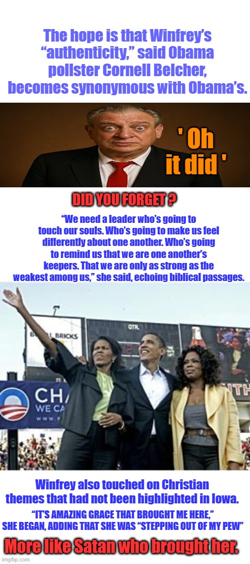 ' He's the One '  You were sold lies.. | The hope is that Winfrey’s “authenticity,” said Obama pollster Cornell Belcher, becomes synonymous with Obama’s. ' Oh it did '; “We need a leader who’s going to touch our souls. Who’s going to make us feel differently about one another. Who’s going to remind us that we are one another’s keepers. That we are only as strong as the weakest among us,” she said, echoing biblical passages. DID YOU FORGET ? Winfrey also touched on Christian themes that had not been highlighted in Iowa. “IT’S AMAZING GRACE THAT BROUGHT ME HERE,” SHE BEGAN, ADDING THAT SHE WAS “STEPPING OUT OF MY PEW”; More like Satan who brought her. | image tagged in blank white template | made w/ Imgflip meme maker