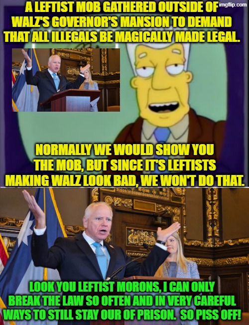 LOL . . . when the insane Left begin eating their own. | A LEFTIST MOB GATHERED OUTSIDE OF WALZ'S GOVERNOR'S MANSION TO DEMAND THAT ALL ILLEGALS BE MAGICALLY MADE LEGAL. NORMALLY WE WOULD SHOW YOU THE MOB, BUT SINCE IT'S LEFTISTS MAKING WALZ LOOK BAD, WE WON'T DO THAT. LOOK YOU LEFTIST MORONS, I CAN ONLY BREAK THE LAW SO OFTEN AND IN VERY CAREFUL WAYS TO STILL STAY OUR OF PRISON.  SO PISS OFF! | image tagged in i for one welcome our new overlords | made w/ Imgflip meme maker