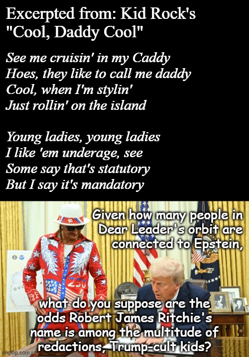 The Epstein Saga, Chapter X: Turds of a Feather | Excerpted from: Kid Rock's
"Cool, Daddy Cool"; See me cruisin' in my Caddy
Hoes, they like to call me daddy
Cool, when I'm stylin'
Just rollin' on the island
 
Young ladies, young ladies
I like 'em underage, see
Some say that's statutory
But I say it's mandatory; Given how many people in
Dear Leader's orbit are
connected to Epstein, what do you suppose are the
odds Robert James Ritchie's
name is among the multitude of
redactions, Trump-cult kids? | image tagged in kid rock and trump oval office,jeffrey epstein,donald trump,kid rock | made w/ Imgflip meme maker
