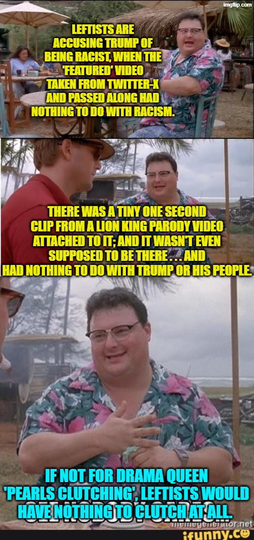 With the Left, lies and pearls clutching go hand in hand. | LEFTISTS ARE ACCUSING TRUMP OF BEING RACIST, WHEN THE 'FEATURED' VIDEO TAKEN FROM TWITTER-X AND PASSED ALONG HAD NOTHING TO DO WITH RACISM. THERE WAS A TINY ONE SECOND CLIP FROM A LION KING PARODY VIDEO ATTACHED TO IT; AND IT WASN'T EVEN SUPPOSED TO BE THERE . . . AND HAD NOTHING TO DO WITH TRUMP OR HIS PEOPLE. IF NOT FOR DRAMA QUEEN 'PEARLS CLUTCHING', LEFTISTS WOULD HAVE NOTHING TO CLUTCH AT ALL. | image tagged in see nobody cares | made w/ Imgflip meme maker