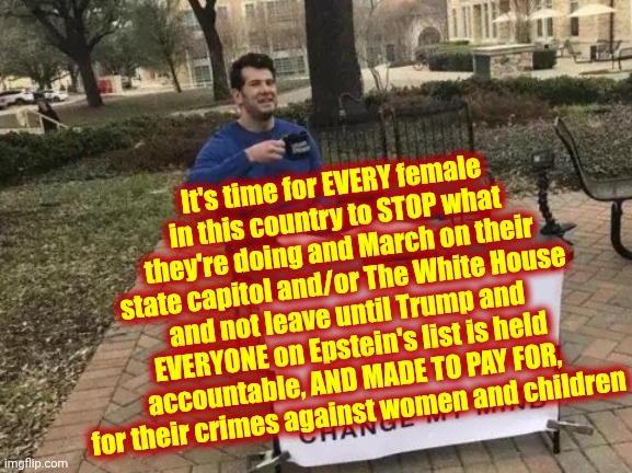Arrest EVERYONE That Is LYING For The Real Pigs On Epstein's List And Seize ALL of Their Assets IMMEDIATELY | It's time for EVERY female in this country to STOP what they're doing and March on their state capitol and/or The White House and not leave until Trump and EVERYONE on Epstein's list is held accountable, AND MADE TO PAY FOR, for their crimes against women and children | image tagged in memes,change my mind,impeach trump,lock him up,trump is a disgusting pig,maga | made w/ Imgflip meme maker