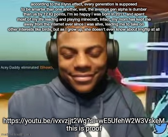 please read this this is a serious post | according to the Flynn effect, every generation is supposed to be smarter than one another, well, the average gen alpha is dumber than us by 12 IQ points, I'm so happy I was born in 2011, and spent most of my life reading and playing minecraft, infact, my mom has kept me away from the internet ever since I was alive, leading me to take on other interests like birds, but as I grow up, she doesn't even know about imgflip at all; https://youtu.be/ivxvzjjt2Wg?si=wE5UfehW2W3VskeM this is proof | image tagged in please speed i need this | made w/ Imgflip meme maker