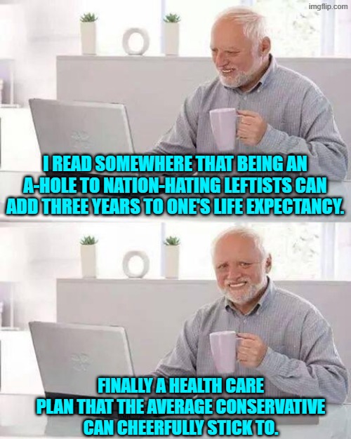 Finally! | I READ SOMEWHERE THAT BEING AN A-HOLE TO NATION-HATING LEFTISTS CAN ADD THREE YEARS TO ONE'S LIFE EXPECTANCY. FINALLY A HEALTH CARE PLAN THAT THE AVERAGE CONSERVATIVE CAN CHEERFULLY STICK TO. | image tagged in hide the pain harold | made w/ Imgflip meme maker