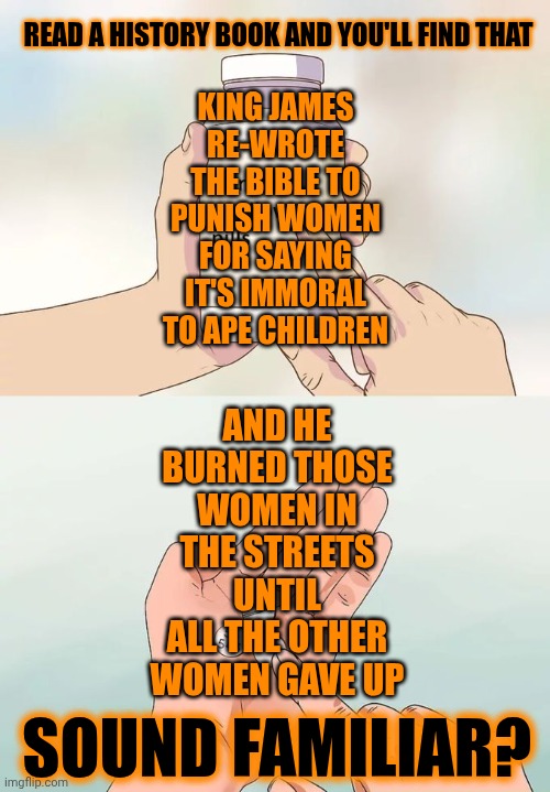 Truth Is All Around You But It's Definitely Not Coming From The Sick And Twisted Minds In Power | READ A HISTORY BOOK AND YOU'LL FIND THAT; KING JAMES RE-WROTE THE BIBLE TO PUNISH WOMEN FOR SAYING IT'S IMMORAL TO APE CHILDREN; AND HE BURNED THOSE WOMEN IN THE STREETS UNTIL ALL THE OTHER WOMEN GAVE UP; SOUND FAMILIAR? | image tagged in memes,hard to swallow pills,king james was a disgusting pig,knowledge is power,maga,impeach trump | made w/ Imgflip meme maker