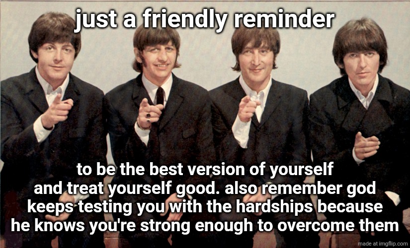 The Beatles | just a friendly reminder; to be the best version of yourself and treat yourself good. also remember god keeps testing you with the hardships because he knows you're strong enough to overcome them | image tagged in the beatles | made w/ Imgflip meme maker
