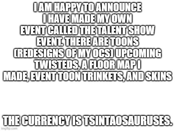 I am happy to tease a event in made myself called the talent show event | I AM HAPPY TO ANNOUNCE I HAVE MADE MY OWN EVENT CALLED THE TALENT SHOW EVENT. THERE ARE TOONS (REDESIGNS OF MY OCS) UPCOMING TWISTEDS, A FLOOR MAP I MADE, EVENT TOON TRINKETS, AND SKINS; THE CURRENCY IS TSINTAOSAURUSES. | made w/ Imgflip meme maker