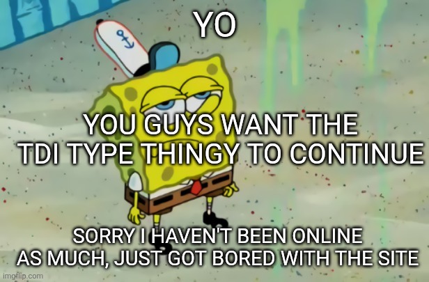 SpongeBob not scared | YO; YOU GUYS WANT THE TDI TYPE THINGY TO CONTINUE; SORRY I HAVEN'T BEEN ONLINE AS MUCH, JUST GOT BORED WITH THE SITE | image tagged in spongebob not scared | made w/ Imgflip meme maker