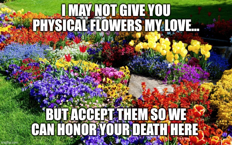 Flower garden  | I MAY NOT GIVE YOU PHYSICAL FLOWERS MY LOVE... BUT ACCEPT THEM SO WE CAN HONOR YOUR DEATH HERE | image tagged in flower garden | made w/ Imgflip meme maker