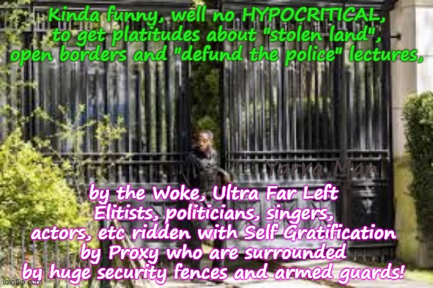 Funny how the Ultra Far Leftists crap on about Stolen Land etc, when they are surrounded by high fences and security! | Kinda funny, well no HYPOCRITICAL, to get platitudes about "stolen land", open borders and "defund the police" lectures, by the Woke, Ultra Far Left Elitists, politicians, singers, actors, etc ridden with Self Gratification by Proxy who are surrounded by huge security fences and armed guards! Yarra Man | image tagged in democrat politicians actors singers elitists,msnbc cnn abc cbs,minnesota tampon frey,illanois california washington,new york | made w/ Imgflip meme maker